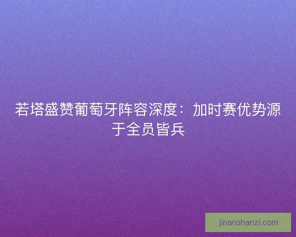 若塔盛赞葡萄牙阵容深度：加时赛优势源于全员皆兵