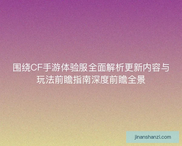围绕CF手游体验服全面解析更新内容与玩法前瞻指南深度前瞻全景