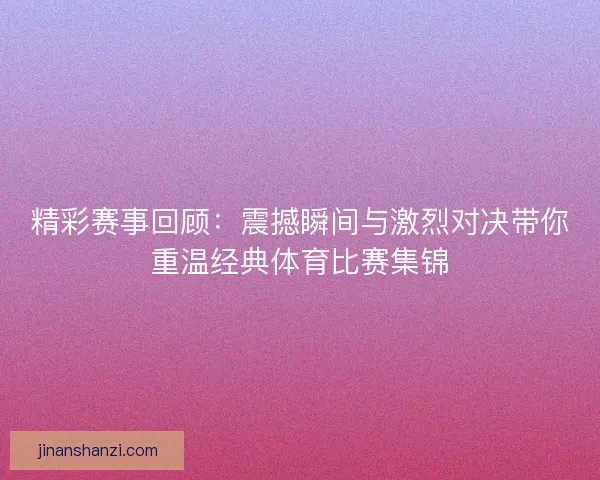 精彩赛事回顾：震撼瞬间与激烈对决带你重温经典体育比赛集锦