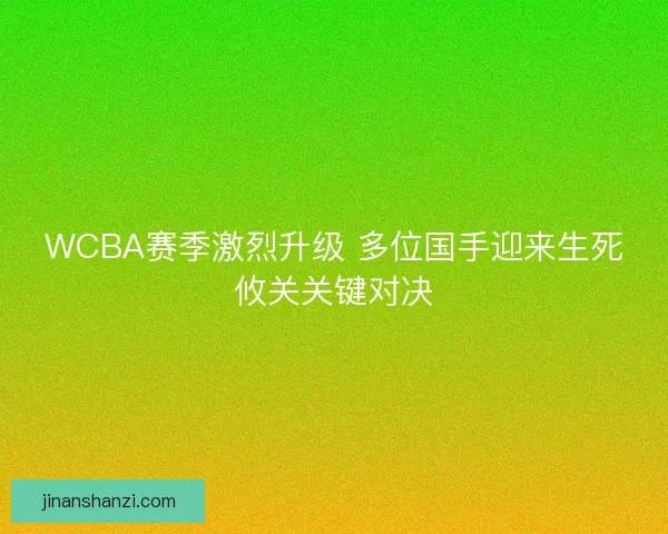 WCBA赛季激烈升级 多位国手迎来生死攸关关键对决