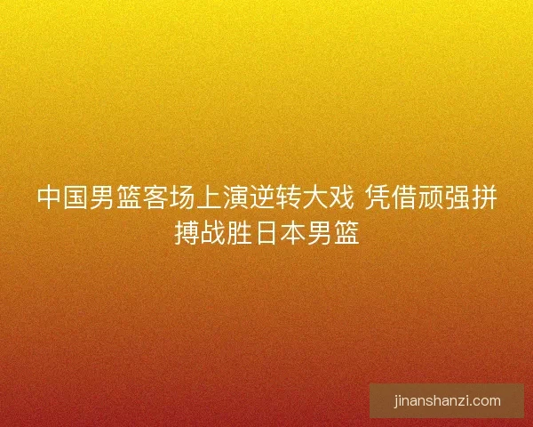 中国男篮客场上演逆转大戏 凭借顽强拼搏战胜日本男篮