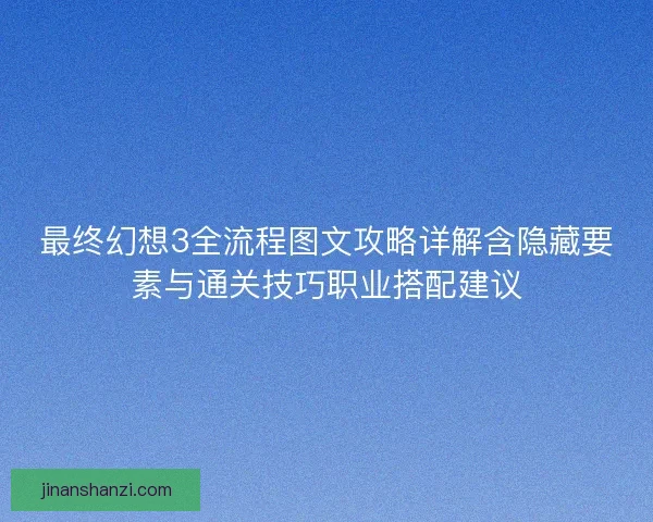 最终幻想3全流程图文攻略详解含隐藏要素与通关技巧职业搭配建议