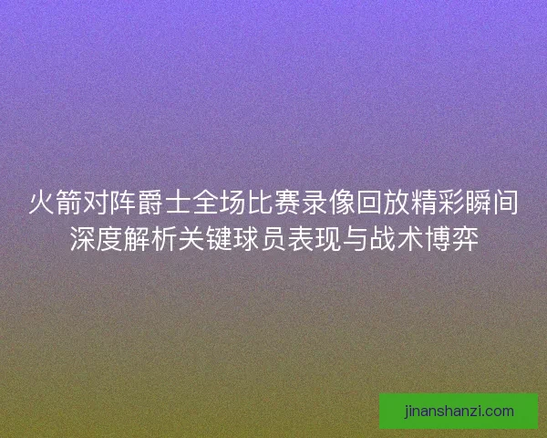 火箭对阵爵士全场比赛录像回放精彩瞬间深度解析关键球员表现与战术博弈