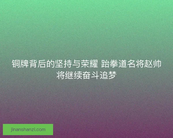 铜牌背后的坚持与荣耀 跆拳道名将赵帅将继续奋斗追梦